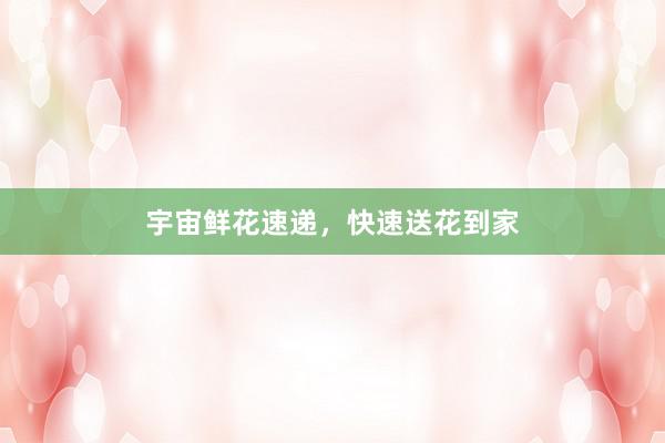 宇宙鲜花速递，快速送花到家